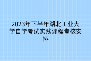 2023年下半年湖北工業(yè)大學(xué)自學(xué)考試實踐課程考核安排