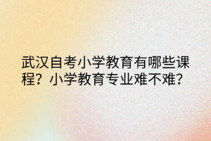 武漢自考小學(xué)教育有哪些課程？小學(xué)教育專業(yè)難不難？