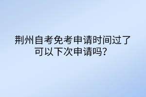 荊州自考免考申請時間過了可以下次申請嗎? 荊州自考免考申請時間過了可以下次申請嗎?
