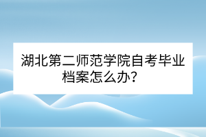 湖北第二師范學(xué)院自考畢業(yè)檔案怎么辦? 湖北第二師范學(xué)院自考畢業(yè)檔案怎么辦?