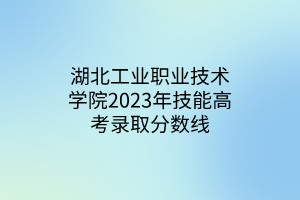 湖北工業(yè)職業(yè)技術學院2023年技能高考錄取分數線 湖北工業(yè)職業(yè)技術學院2023年技能高考錄取分數線