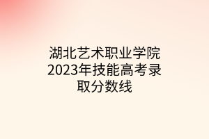 湖北藝術(shù)職業(yè)學(xué)院2023年技能高考錄取分數(shù)線 湖北藝術(shù)職業(yè)學(xué)院2023年技能高考錄取分數(shù)線