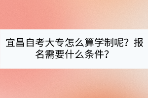 宜昌自考大專怎么算學(xué)制呢?報名需要什么條件? 宜昌自考大專怎么算學(xué)制呢?報名需要什么條件?