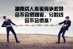 湖南成人高考競爭激烈會不會很難考,分?jǐn)?shù)線會不會很高?