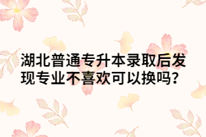 湖北普通專升本錄取后發(fā)現(xiàn)專業(yè)不喜歡可以換嗎？