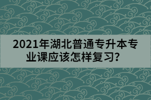 2021年湖北普通專升本專業(yè)課應(yīng)該怎樣復(fù)習(xí)?