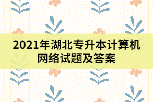 2021年湖北專升本計(jì)算機(jī)網(wǎng)絡(luò)試題及答案(一)