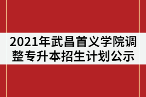 2021年武昌首義學(xué)院調(diào)整普通專升本招生計劃情況公示