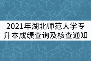 2021年湖北師范大學(xué)普通專升本成績(jī)查詢及核查通知