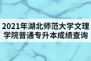 2021年湖北師范大學文理學院普通專升本成績查詢