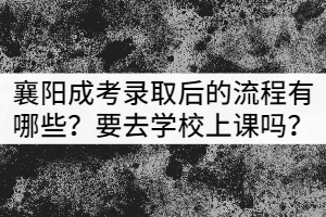 襄陽成考錄取后的流程有哪些？需要去學校上課嗎？