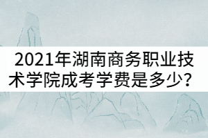 2021年湖南商務(wù)職業(yè)技術(shù)學(xué)院成考學(xué)費是多少？貴嗎？