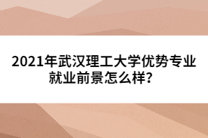 2021年武漢理工大學優(yōu)勢專業(yè)就業(yè)前景怎么樣?