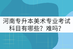 河南專升本美術(shù)專業(yè)考試科目有哪些?難嗎?