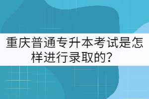 重慶普通專升本考試是怎樣進行錄取的？