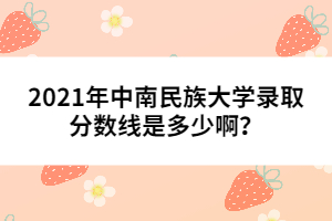 2021年中南民族大學(xué)錄取分?jǐn)?shù)線是多少啊?