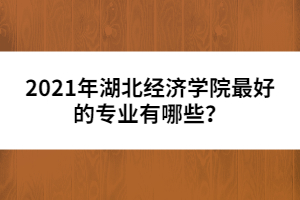2021年湖北經(jīng)濟(jì)學(xué)院最好的專(zhuān)業(yè)有哪些？