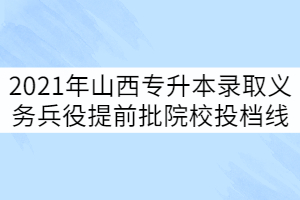 2021年山西專升本錄取義務(wù)兵役提前批院校投檔線