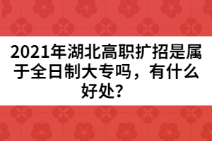2021年湖北高職擴(kuò)招是屬于全日制大專嗎，有什么好處？