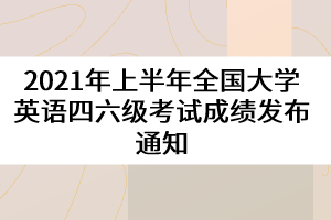 2021年上半年全國大學英語四六級考試成績發(fā)布通知