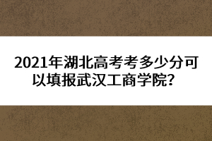 2021年湖北高考考多少分可以填報(bào)武漢工商學(xué)院？