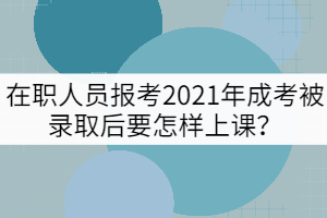 在職人員報考2021年成考被錄取后要怎樣上課？