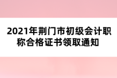 2021年荊門市初級(jí)會(huì)計(jì)職稱合格證書領(lǐng)取通知