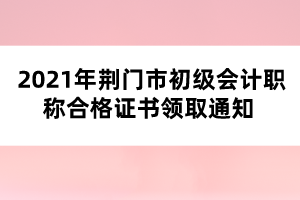 2021年荊門市初級會計(jì)職稱合格證書領(lǐng)取通知