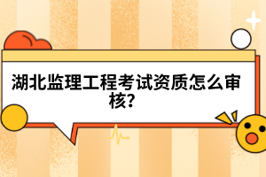 湖北監(jiān)理工程考試資質(zhì)怎么審核?