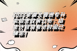 2022年湖北普通專升本招生政策公布：招生計劃及考試時間已確定！
