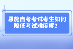 恩施自考考試考生如何降低考試難度呢?