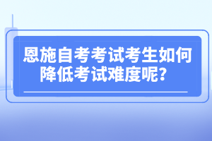 恩施自考考試考生如何降低考試難度呢?