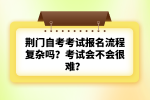 荊門自考考試報(bào)名流程復(fù)雜嗎?考試會(huì)不會(huì)很難?