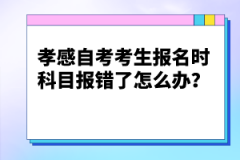 孝感自考考生報(bào)名時(shí)科目報(bào)錯(cuò)了怎么辦？