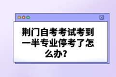 荊門自考考試考到一半專業(yè)停考了怎么辦?