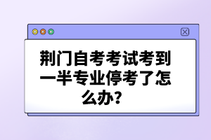 荊門自考考試考到一半專業(yè)停考了怎么辦?
