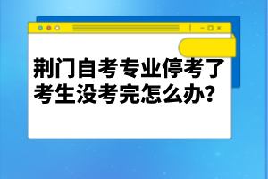 荊門自考專業(yè)停考了考生沒考完怎么辦？